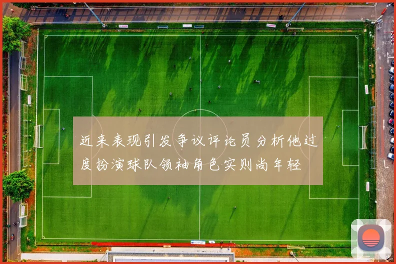近来表现引发争议评论员分析他过度扮演球队领袖角色实则尚年轻