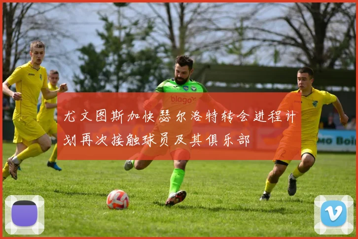 尤文图斯加快瑟尔洛特转会进程计划再次接触球员及其俱乐部
