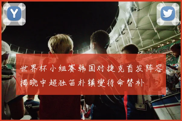 世界杯小组赛韩国对捷克首发阵容揭晓中超独苗朴镇燮待命替补