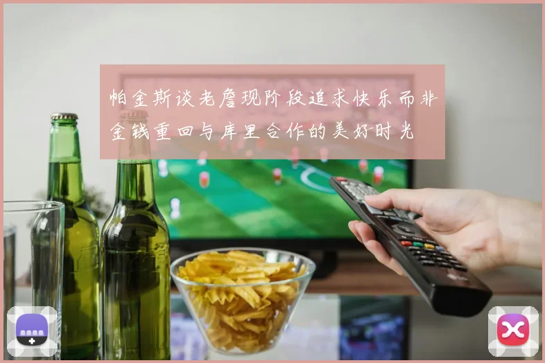 帕金斯谈老詹现阶段追求快乐而非金钱重回与库里合作的美好时光