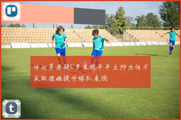 评论员质疑C罗表现平平主帅为何不采取措施提升球队表现