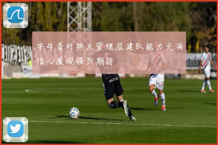 字母哥对热火管理层建队能力充满信心展现强烈期待