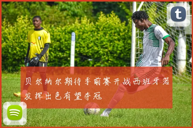 贝尔纳尔期待季前赛开战西班牙若发挥出色有望夺冠