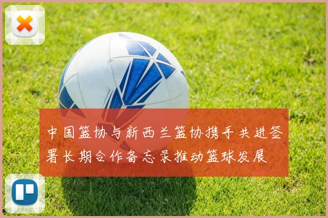 中国篮协与新西兰篮协携手共进签署长期合作备忘录推动篮球发展
