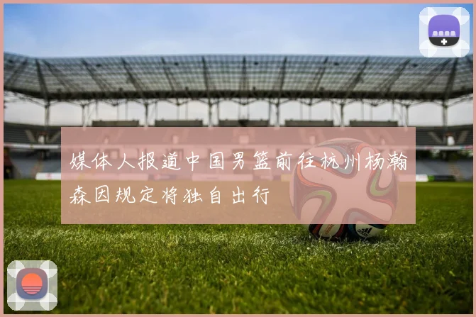 媒体人报道中国男篮前往杭州杨瀚森因规定将独自出行
