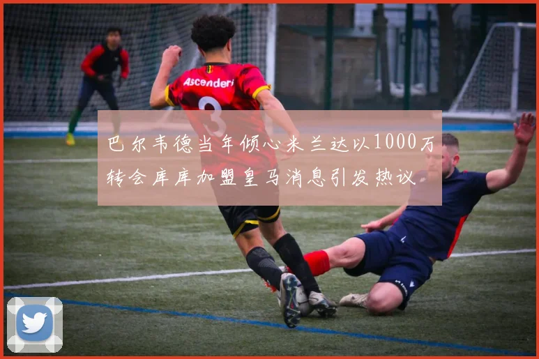 巴尔韦德当年倾心米兰达以1000万转会库库加盟皇马消息引发热议