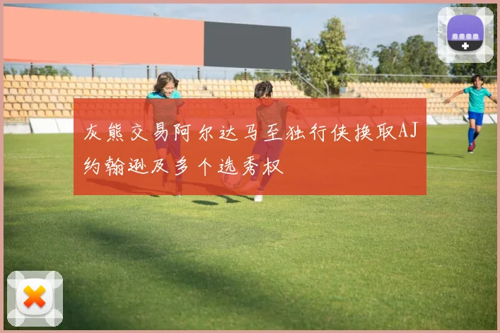 灰熊交易阿尔达马至独行侠换取AJ约翰逊及多个选秀权
