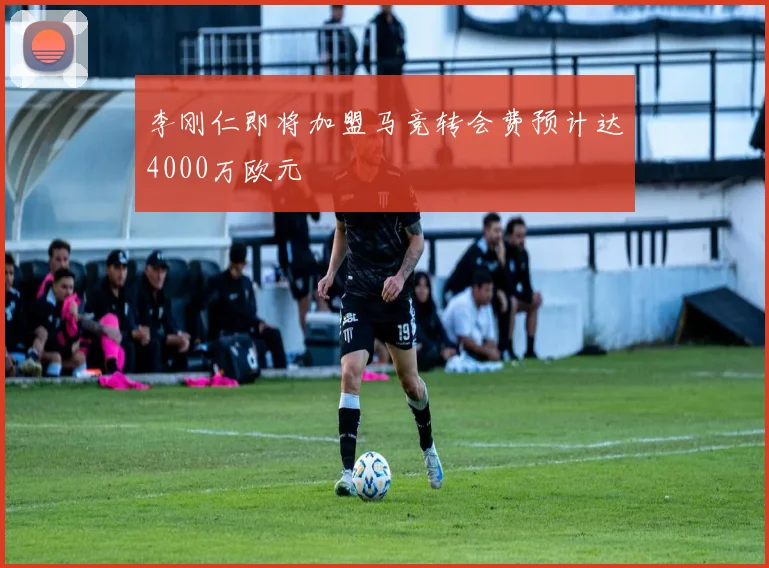 李刚仁即将加盟马竞转会费预计达4000万欧元