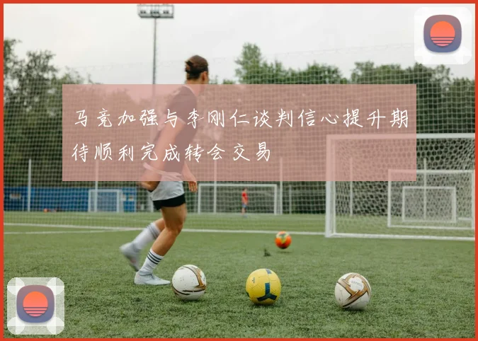 马竞加强与李刚仁谈判信心提升期待顺利完成转会交易