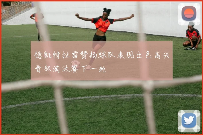 德凯特拉雷赞扬球队表现出色高兴晋级淘汰赛下一轮