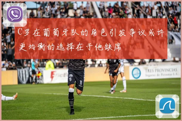 C罗在葡萄牙队的角色引发争议或许更均衡的选择在于他缺席
