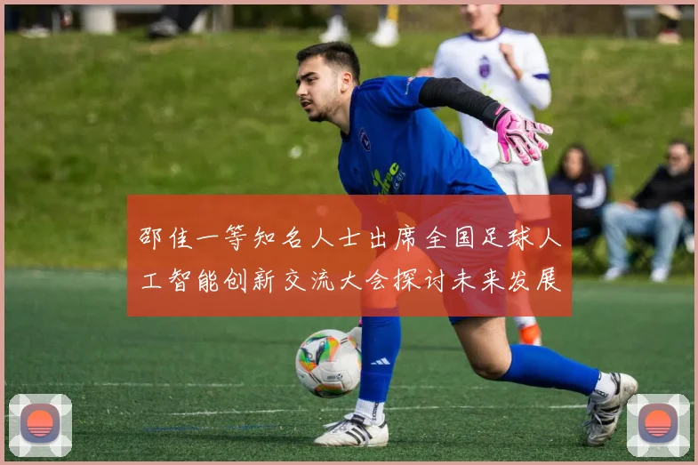 邵佳一等知名人士出席全国足球人工智能创新交流大会探讨未来发展方向