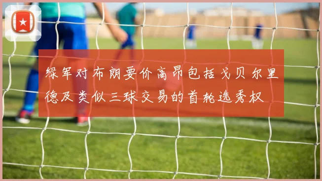 绿军对布朗要价高昂包括戈贝尔里德及类似三球交易的首轮选秀权