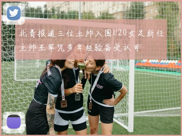 北青报道三位土帅入围U20女足新任主帅王军凭多年经验备受认可